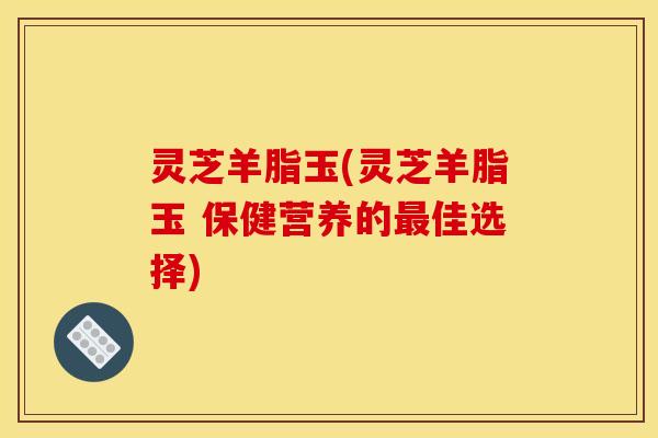 灵芝羊脂玉(灵芝羊脂玉 保健营养的最佳选择)