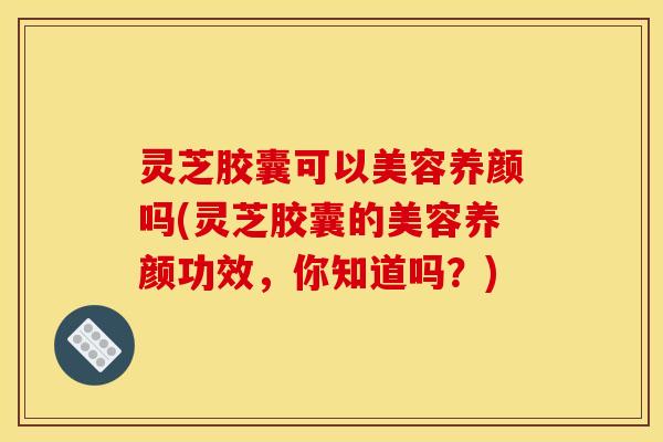 灵芝胶囊可以美容养颜吗(灵芝胶囊的美容养颜功效，你知道吗？)