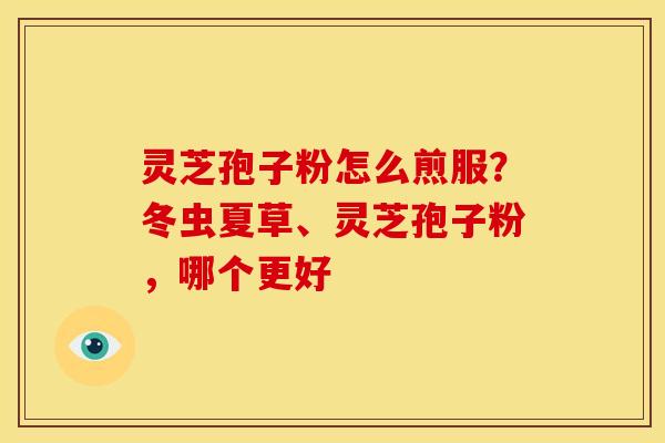灵芝孢子粉怎么煎服?冬虫夏草、灵芝孢子粉,哪个更好