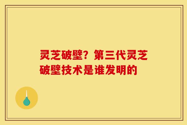灵芝破壁?第三代灵芝破壁技术是谁发明的