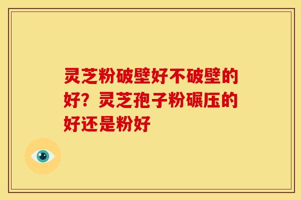 灵芝粉破壁好不破壁的好?灵芝孢子粉碾压的好还是粉好