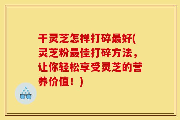 干灵芝怎样打碎最好(灵芝粉最佳打碎方法,让你轻松享受灵芝的营养价值!)