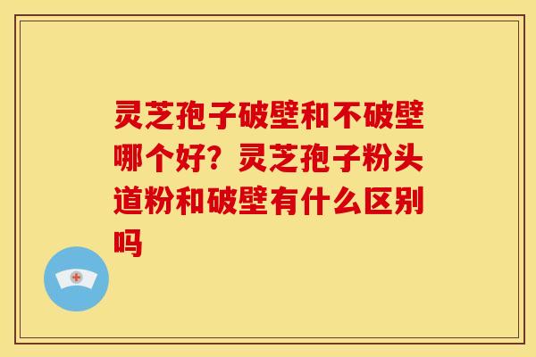 灵芝孢子破壁和不破壁哪个好?灵芝孢子粉头道粉和破壁有什么区别吗