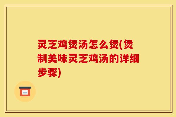 灵芝鸡煲汤怎么煲(煲制美味灵芝鸡汤的详细步骤)