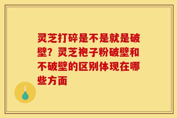 灵芝打碎是不是就是破壁？灵芝袍子粉破壁和不破壁的区别体现在哪些方面