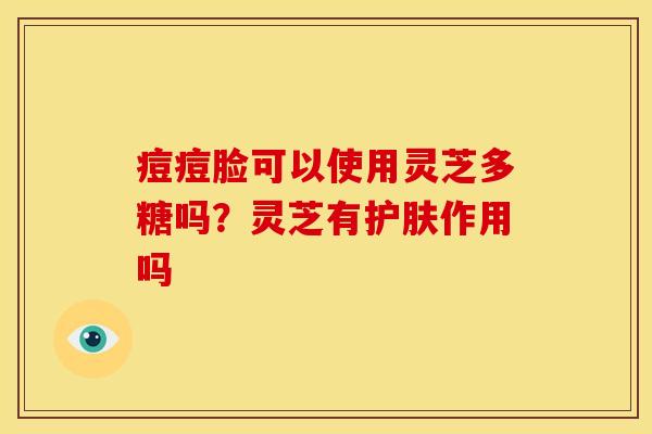 痘痘脸可以使用灵芝多糖吗？灵芝有护肤作用吗