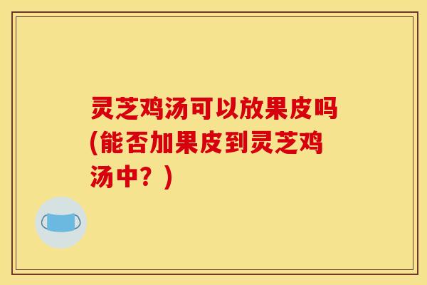 灵芝鸡汤可以放果皮吗(能否加果皮到灵芝鸡汤中?)