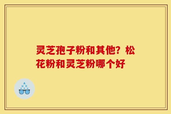 灵芝孢子粉和其他?松花粉和灵芝粉哪个好