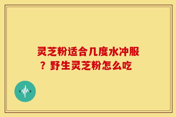 灵芝粉适合几度水冲服 ？野生灵芝粉怎么吃