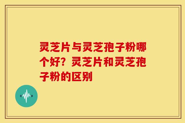 灵芝片与灵芝孢子粉哪个好？灵芝片和灵芝孢子粉的区别