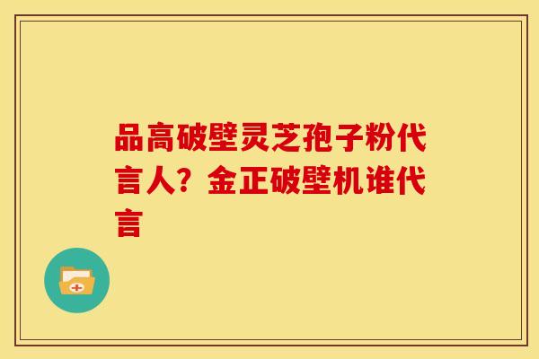 品高破壁灵芝孢子粉代言人?金正破壁机谁代言