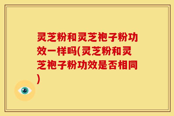 灵芝粉和灵芝袍子粉功效一样吗(灵芝粉和灵芝袍子粉功效是否相同)