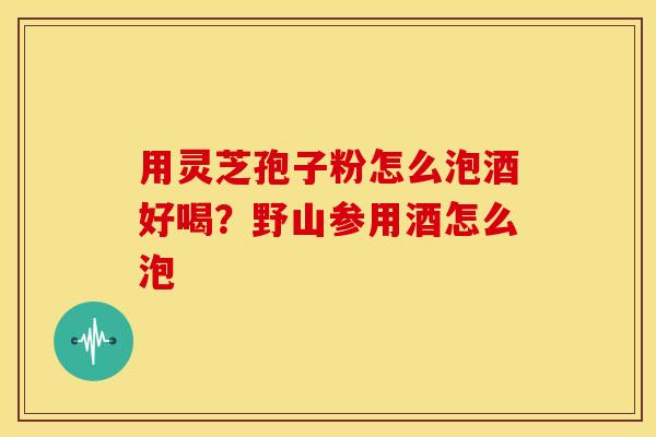用灵芝孢子粉怎么泡酒好喝？野山参用酒怎么泡