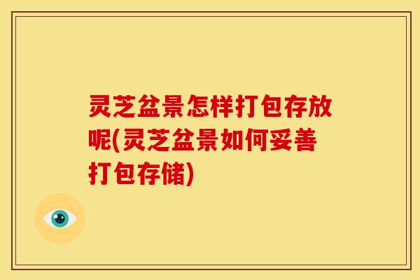 灵芝盆景怎样打包存放呢(灵芝盆景如何妥善打包存储)