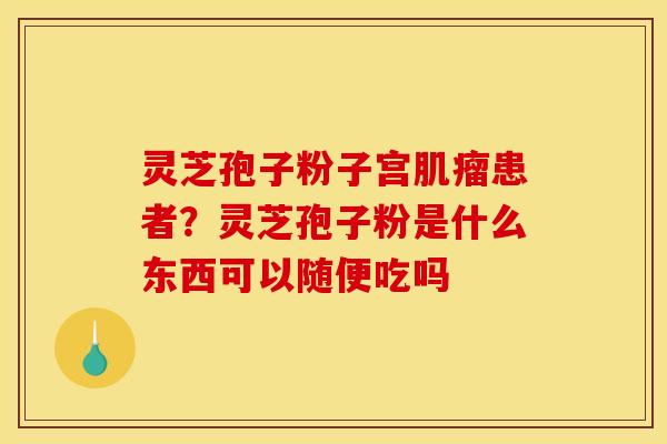 灵芝孢子粉子宫肌瘤患者?灵芝孢子粉是什么东西可以随便吃吗