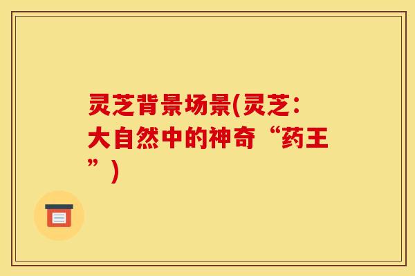 灵芝背景场景(灵芝：大自然中的神奇“药王”)