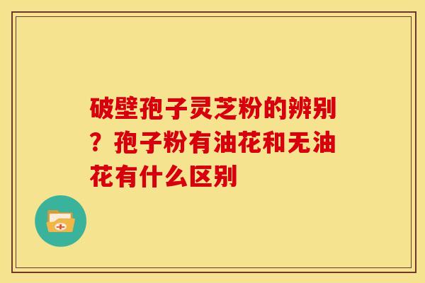 破壁孢子灵芝粉的辨别?孢子粉有油花和无油花有什么区别
