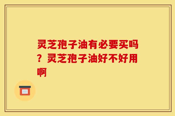 灵芝孢子油有必要买吗?灵芝孢子油好不好用啊