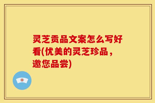 灵芝贡品文案怎么写好看(优美的灵芝珍品,邀您品尝)