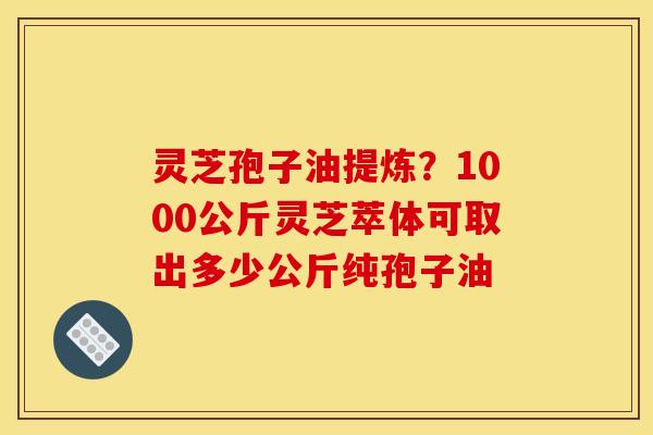 灵芝孢子油提炼?1000公斤灵芝萃体可取出多少公斤纯孢子油