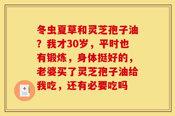 冬虫夏草和灵芝孢子油?我才30岁,平时也有锻炼,身体挺好的,老婆买了灵芝孢子油给我吃,还有必要吃吗