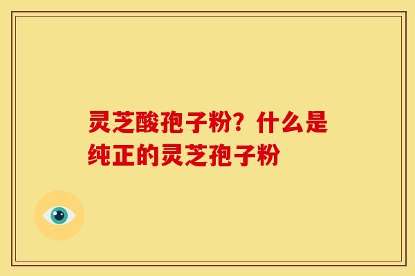 灵芝酸孢子粉?什么是纯正的灵芝孢子粉