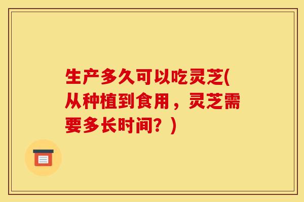生产多久可以吃灵芝(从种植到食用,灵芝需要多长时间?)