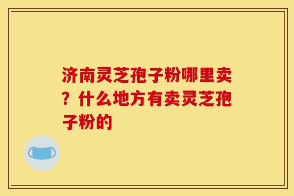 济南灵芝孢子粉哪里卖?什么地方有卖灵芝孢子粉的