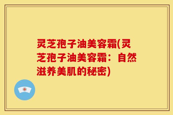 灵芝孢子油美容霜(灵芝孢子油美容霜:自然滋养美肌的秘密)