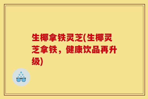 生椰拿铁灵芝(生椰灵芝拿铁,健康饮品再升级)