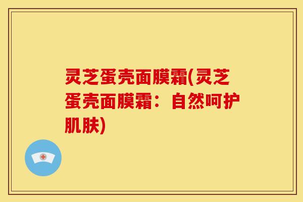 灵芝蛋壳面膜霜(灵芝蛋壳面膜霜：自然呵护肌肤)