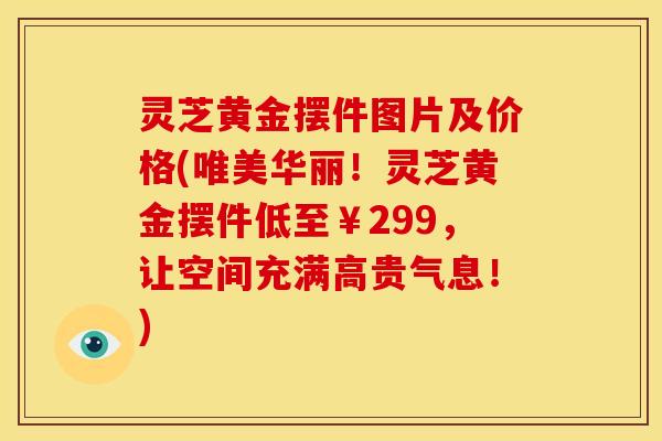 灵芝黄金摆件图片及价格(唯美华丽!灵芝黄金摆件低至¥299,让空间充满高贵气息!)