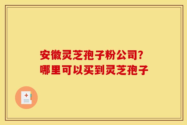 安徽灵芝孢子粉公司?哪里可以买到灵芝孢子