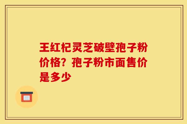 王红杞灵芝破壁孢子粉价格？孢子粉市面售价是多少