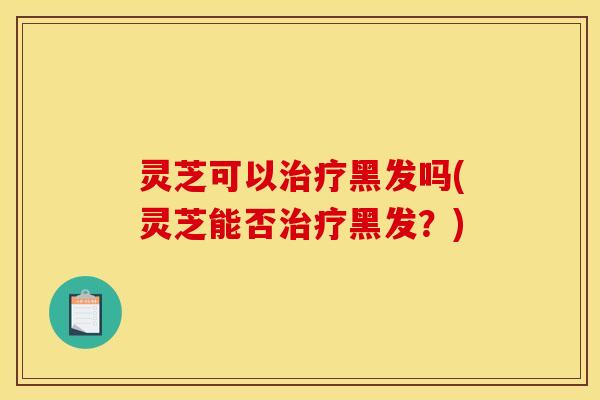 灵芝可以治疗黑发吗(灵芝能否治疗黑发?)
