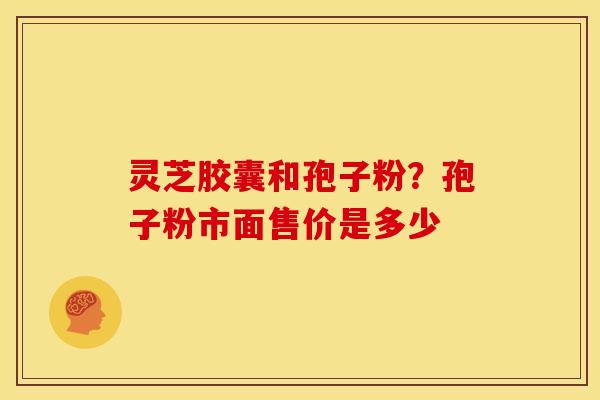 灵芝胶囊和孢子粉?孢子粉市面售价是多少