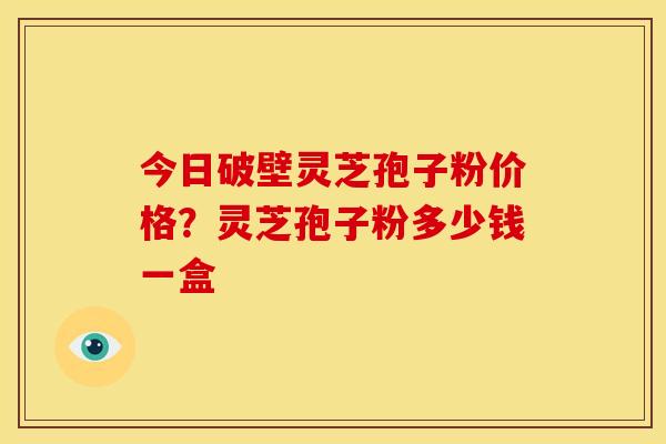 今日破壁灵芝孢子粉价格?灵芝孢子粉多少钱一盒