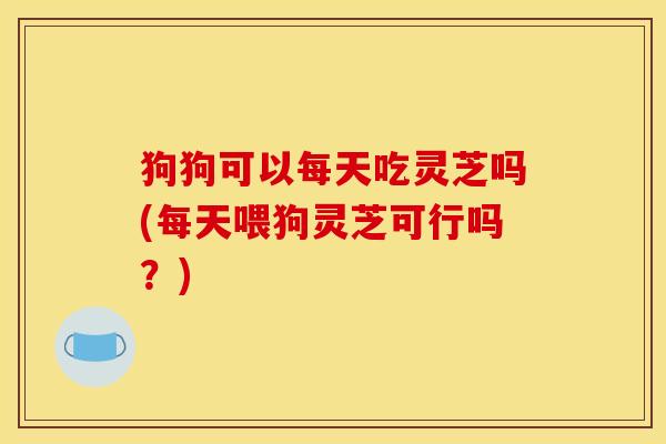 狗狗可以每天吃灵芝吗(每天喂狗灵芝可行吗?)