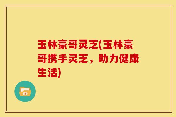 玉林豪哥灵芝(玉林豪哥携手灵芝,助力健康生活)