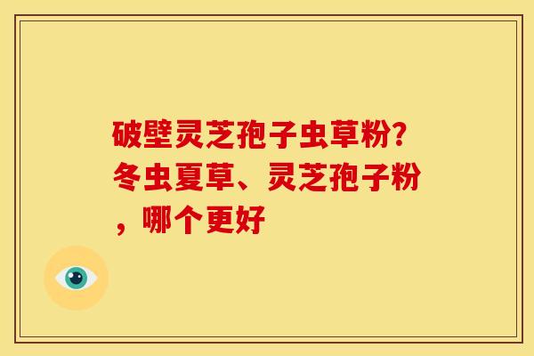 破壁灵芝孢子虫草粉？冬虫夏草、灵芝孢子粉，哪个更好