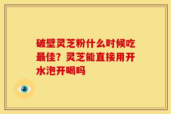 破壁灵芝粉什么时候吃最佳？灵芝能直接用开水泡开喝吗