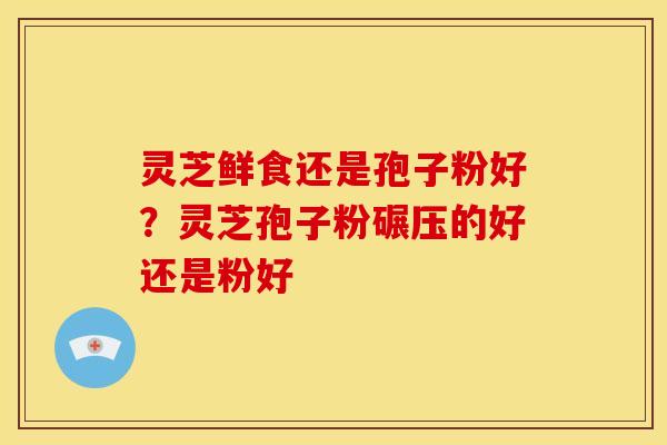 灵芝鲜食还是孢子粉好?灵芝孢子粉碾压的好还是粉好