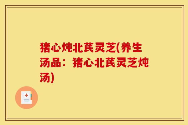 猪心炖北芪灵芝(养生汤品:猪心北芪灵芝炖汤)