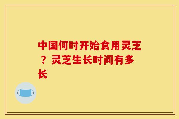 中国何时开始食用灵芝 ？灵芝生长时间有多长