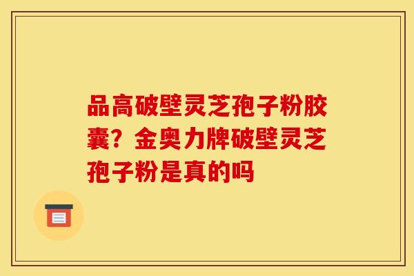 品高破壁灵芝孢子粉胶囊？金奥力牌破壁灵芝孢子粉是真的吗