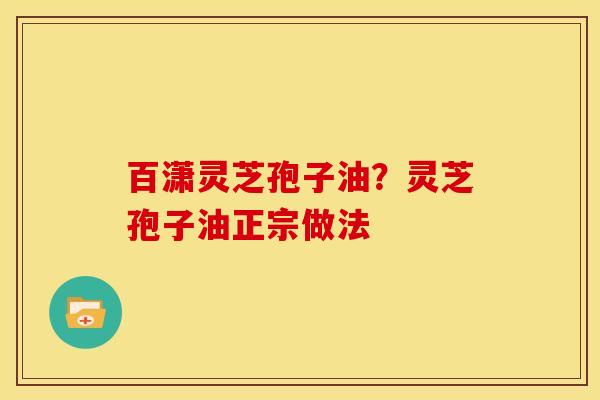 百潇灵芝孢子油？灵芝孢子油正宗做法