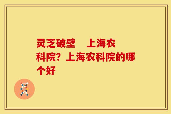 灵芝破壁 上海农科院?上海农科院的哪个好