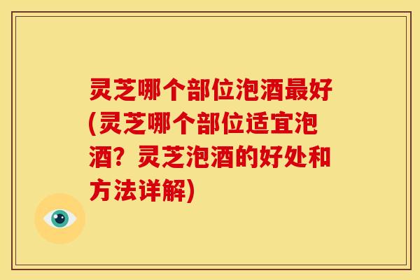 灵芝哪个部位泡酒最好(灵芝哪个部位适宜泡酒?灵芝泡酒的好处和方法详解)