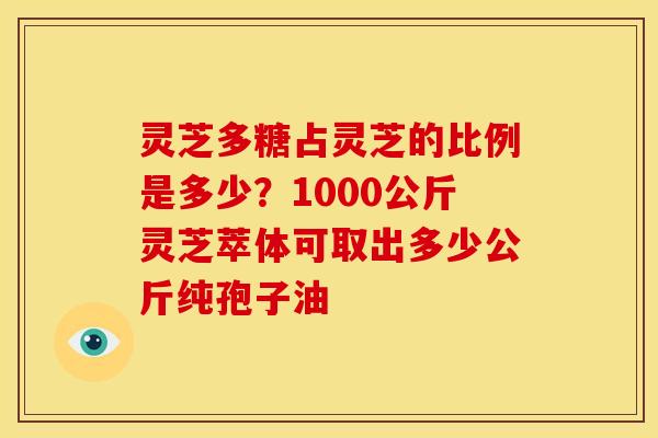 灵芝多糖占灵芝的比例是多少?1000公斤灵芝萃体可取出多少公斤纯孢子油