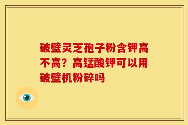 破壁灵芝孢子粉含钾高不高?高锰酸钾可以用破壁机粉碎吗